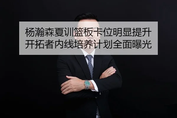 杨瀚森夏训篮板卡位明显提升 开拓者内线培养计划全面曝光